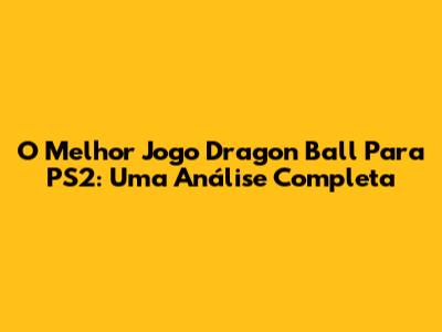 O Melhor Jogo Dragon Ball Para PS2: Uma Análise Completa