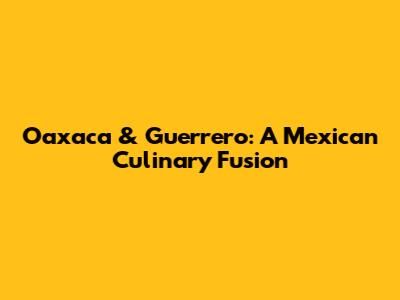 Oaxaca & Guerrero: A Mexican Culinary Fusion