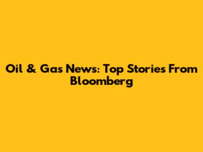 Oil & Gas News: Top Stories From Bloomberg