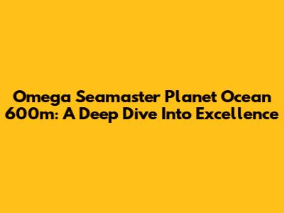 Omega Seamaster Planet Ocean 600m: A Deep Dive Into Excellence