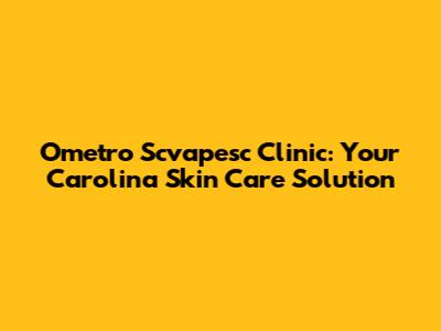 Ometro Scvapesc Clinic: Your Carolina Skin Care Solution