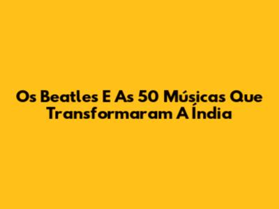 Os Beatles E As 50 Músicas Que Transformaram A Índia