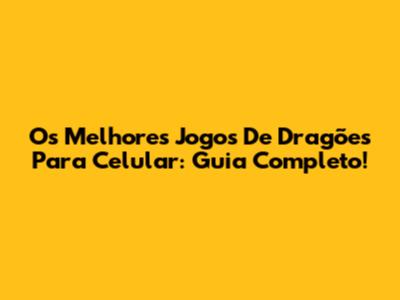 Os Melhores Jogos De Dragões Para Celular: Guia Completo!
