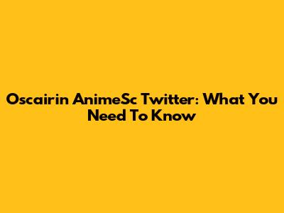Oscairin AnimeSc Twitter: What You Need To Know