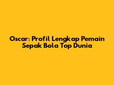 Oscar: Profil Lengkap Pemain Sepak Bola Top Dunia