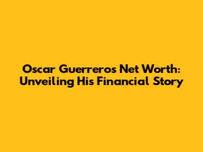 Oscar Guerrero's Net Worth: Unveiling His Financial Story