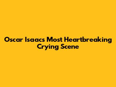 Oscar Isaac's Most Heartbreaking Crying Scene