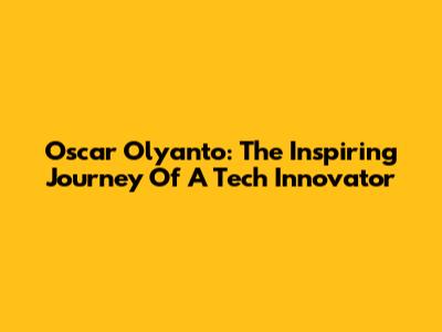 Oscar Olyanto: The Inspiring Journey Of A Tech Innovator