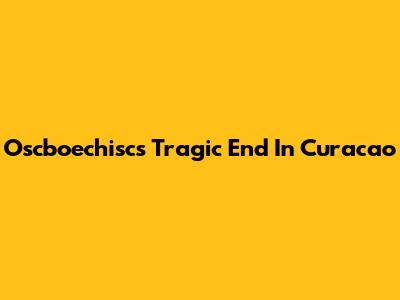Oscboechisc's Tragic End In Curacao