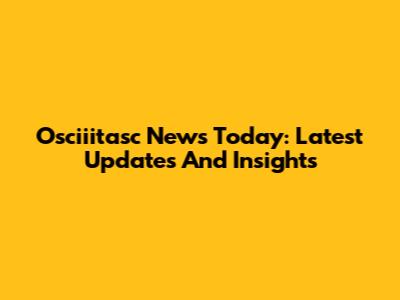Osciiitasc News Today: Latest Updates And Insights