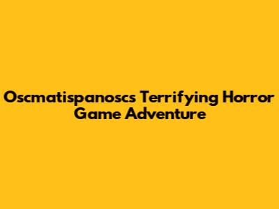 Oscmatispanosc's Terrifying Horror Game Adventure