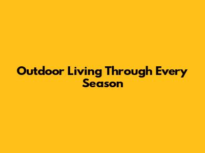 Outdoor Living Through Every Season
