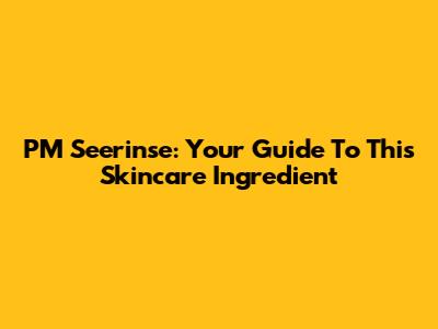 PM Seerinse: Your Guide To This Skincare Ingredient