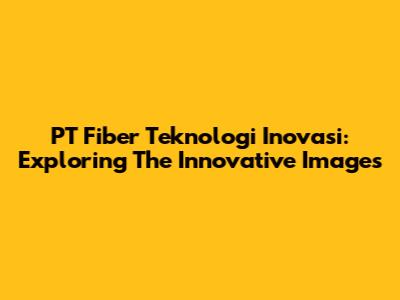 PT Fiber Teknologi Inovasi: Exploring The Innovative Images
