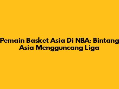 Pemain Basket Asia Di NBA: Bintang Asia Mengguncang Liga