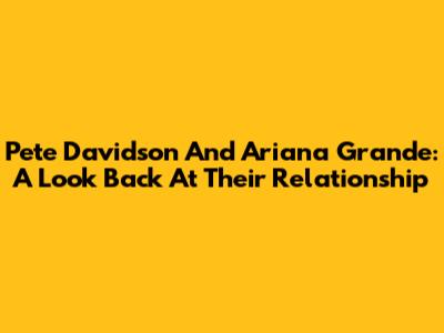 Pete Davidson And Ariana Grande: A Look Back At Their Relationship
