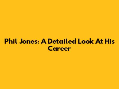 Phil Jones: A Detailed Look At His Career