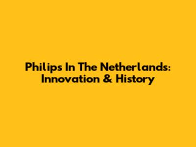 Philips In The Netherlands: Innovation & History