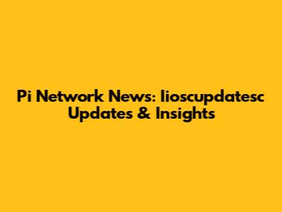 Pi Network News: Iioscupdatesc Updates & Insights