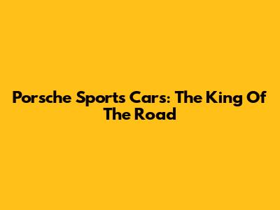 Porsche Sports Cars: The King Of The Road