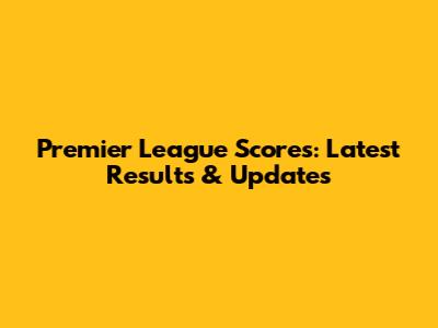 Premier League Scores: Latest Results & Updates