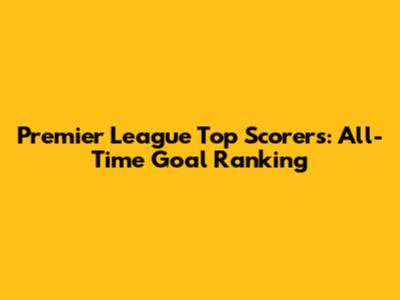 Premier League Top Scorers: All-Time Goal Ranking