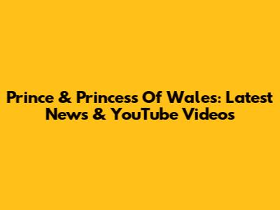 Prince & Princess Of Wales: Latest News & YouTube Videos