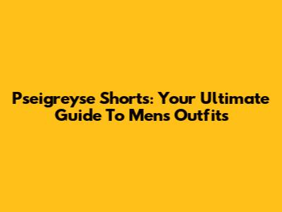 Pseigreyse Shorts: Your Ultimate Guide To Men's Outfits