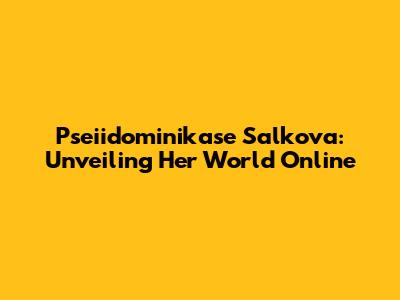Pseiidominikase Salkova: Unveiling Her World Online