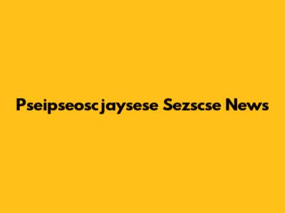 Pseipseoscjaysese Sezscse News
