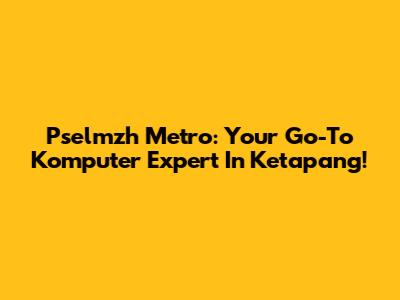 Pselmzh Metro: Your Go-To Komputer Expert In Ketapang!