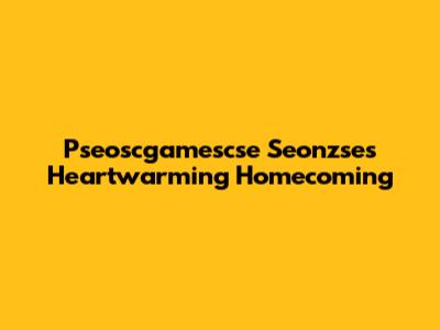 Pseoscgamescse Seonzse's Heartwarming Homecoming
