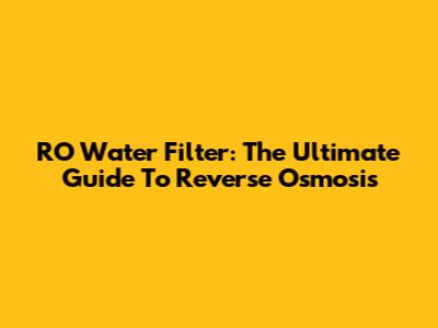RO Water Filter: The Ultimate Guide To Reverse Osmosis