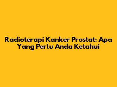 Radioterapi Kanker Prostat: Apa Yang Perlu Anda Ketahui