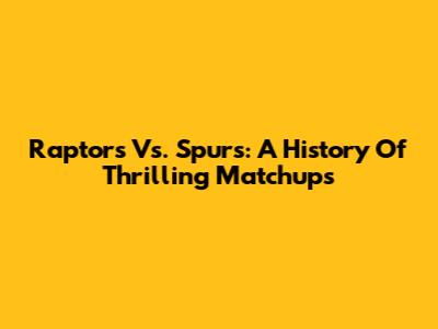 Raptors Vs. Spurs: A History Of Thrilling Matchups