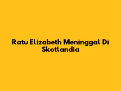 Ratu Elizabeth Meninggal Di Skotlandia