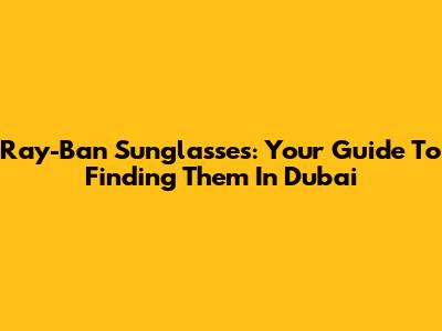 Ray-Ban Sunglasses: Your Guide To Finding Them In Dubai