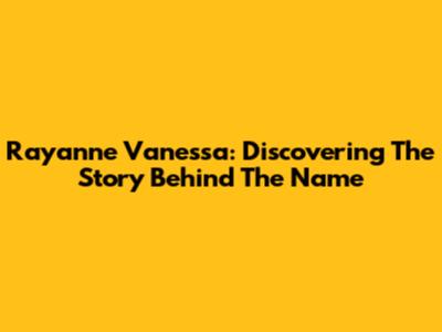 Rayanne Vanessa: Discovering The Story Behind The Name