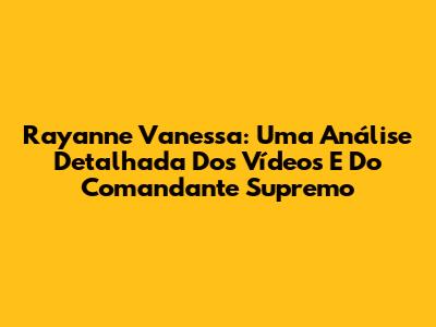 Rayanne Vanessa: Uma Análise Detalhada Dos Vídeos E Do Comandante Supremo