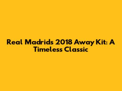 Real Madrid's 2018 Away Kit: A Timeless Classic