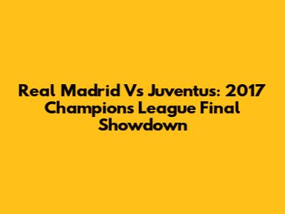 Real Madrid Vs Juventus: 2017 Champions League Final Showdown