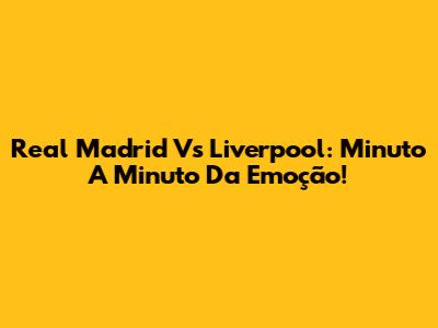 Real Madrid Vs Liverpool: Minuto A Minuto Da Emoção!