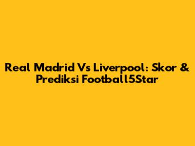 Real Madrid Vs Liverpool: Skor & Prediksi Football5Star
