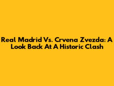 Real Madrid Vs. Crvena Zvezda: A Look Back At A Historic Clash