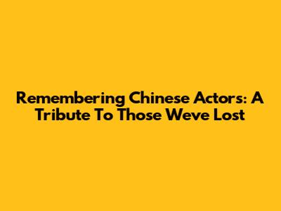 Remembering Chinese Actors: A Tribute To Those We've Lost