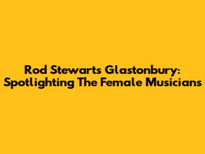 Rod Stewart's Glastonbury: Spotlighting The Female Musicians