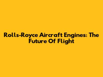 Rolls-Royce Aircraft Engines: The Future Of Flight