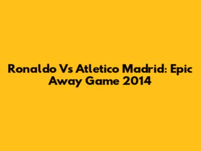 Ronaldo Vs Atletico Madrid: Epic Away Game 2014