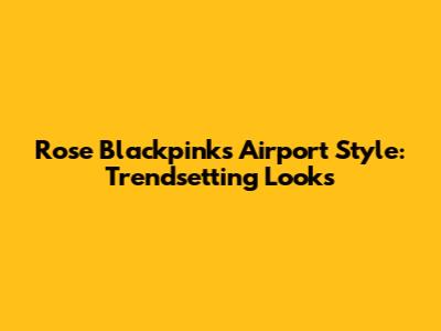 Rose Blackpink's Airport Style: Trendsetting Looks