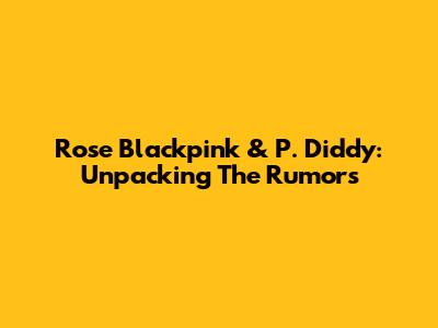 Rose Blackpink & P. Diddy: Unpacking The Rumors